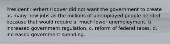 President Herbert Hoover did not want the government to create as many new jobs as the millions of unemployed people needed because that would require a. much lower unemployment. b. increased government regulation. c. reform of federal taxes. d. increased government spending.