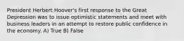 President Herbert Hoover's first response to the Great Depression was to issue optimistic statements and meet with business leaders in an attempt to restore public confidence in the economy. A) True B) False