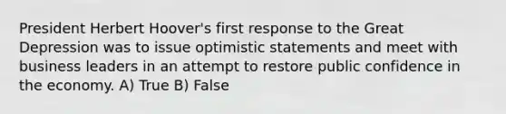 President Herbert Hoover's first response to the Great Depression was to issue optimistic statements and meet with business leaders in an attempt to restore public confidence in the economy. A) True B) False