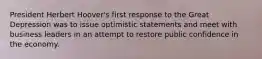 President Herbert Hoover's first response to the Great Depression was to issue optimistic statements and meet with business leaders in an attempt to restore public confidence in the economy.