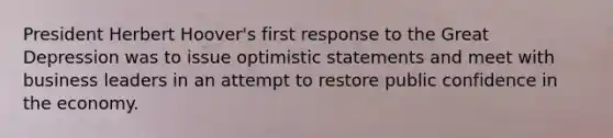 President Herbert Hoover's first response to the Great Depression was to issue optimistic statements and meet with business leaders in an attempt to restore public confidence in the economy.