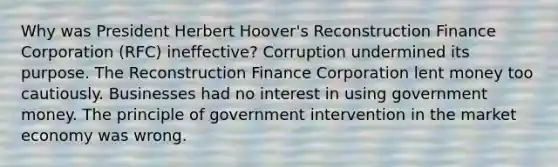 Why was President Herbert Hoover's Reconstruction Finance Corporation (RFC) ineffective? Corruption undermined its purpose. The Reconstruction Finance Corporation lent money too cautiously. Businesses had no interest in using government money. The principle of government intervention in the market economy was wrong.