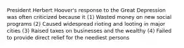 President Herbert Hoover's response to the Great Depression was often criticized because it (1) Wasted money on new social programs (2) Caused widespread rioting and looting in major cities (3) Raised taxes on businesses and the wealthy (4) Failed to provide direct relief for the neediest persons