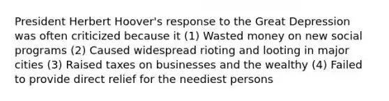 President Herbert Hoover's response to the Great Depression was often criticized because it (1) Wasted money on new social programs (2) Caused widespread rioting and looting in major cities (3) Raised taxes on businesses and the wealthy (4) Failed to provide direct relief for the neediest persons