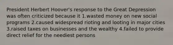 President Herbert Hoover's response to the Great Depression was often criticized because it 1.wasted money on new social programs 2.caused widespread rioting and looting in major cities 3.raised taxes on businesses and the wealthy 4.failed to provide direct relief for the neediest persons