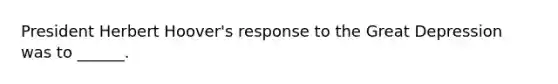 President Herbert Hoover's response to the Great Depression was to ______.