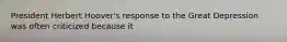 President Herbert Hoover's response to the Great Depression was often criticized because it