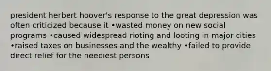 president herbert hoover's response to the great depression was often criticized because it •wasted money on new social programs •caused widespread rioting and looting in major cities •raised taxes on businesses and the wealthy •failed to provide direct relief for the neediest persons