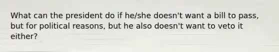 What can the president do if he/she doesn't want a bill to pass, but for political reasons, but he also doesn't want to veto it either?