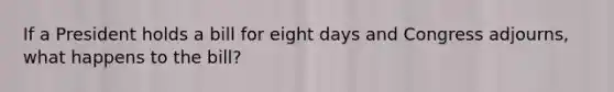 If a President holds a bill for eight days and Congress adjourns, what happens to the bill?
