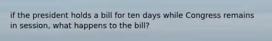 if the president holds a bill for ten days while Congress remains in session, what happens to the bill?