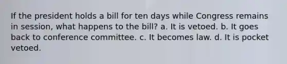 If the president holds a bill for ten days while Congress remains in session, what happens to the bill? a. It is vetoed. b. It goes back to conference committee. c. It becomes law. d. It is pocket vetoed.