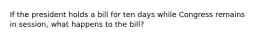 If the president holds a bill for ten days while Congress remains in session, what happens to the bill?