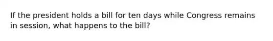 If the president holds a bill for ten days while Congress remains in session, what happens to the bill?