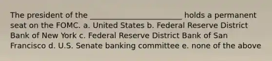 The president of the ________________________ holds a permanent seat on the FOMC. a. United States b. Federal Reserve District Bank of New York c. Federal Reserve District Bank of San Francisco d. U.S. Senate banking committee e. none of the above