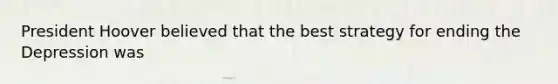 President Hoover believed that the best strategy for ending the Depression was