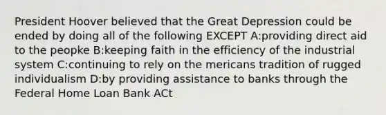 <a href='https://www.questionai.com/knowledge/khgr9BaWRM-president-hoover' class='anchor-knowledge'>president hoover</a> believed that the <a href='https://www.questionai.com/knowledge/k5xSuWRAxy-great-depression' class='anchor-knowledge'>great depression</a> could be ended by doing all of the following EXCEPT A:providing direct aid to the peopke B:keeping faith in the efficiency of the industrial system C:continuing to rely on the mericans tradition of rugged individualism D:by providing assistance to banks through the Federal Home Loan Bank ACt