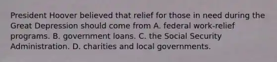 President Hoover believed that relief for those in need during the Great Depression should come from A. federal work-relief programs. B. government loans. C. the Social Security Administration. D. charities and local governments.