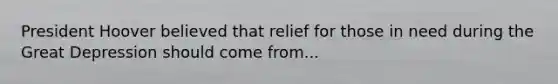 President Hoover believed that relief for those in need during the Great Depression should come from...