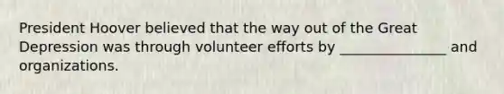 President Hoover believed that the way out of the Great Depression was through volunteer efforts by _______________ and organizations.