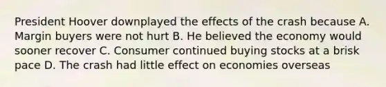 President Hoover downplayed the effects of the crash because A. Margin buyers were not hurt B. He believed the economy would sooner recover C. Consumer continued buying stocks at a brisk pace D. The crash had little effect on economies overseas