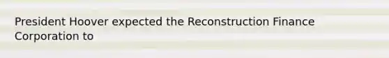 President Hoover expected the Reconstruction Finance Corporation to