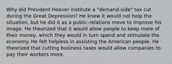 Why did President Hoover institute a "demand-side" tax cut during the Great Depression? He knew it would not help the situation, but he did it as a public-relations move to improve his image. He theorized that it would allow people to keep more of their money, which they would in turn spend and stimulate the economy. He felt helpless in assisting the American people. He theorized that cutting business taxes would allow companies to pay their workers more.