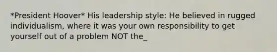 *President Hoover* His leadership style: He believed in rugged individualism, where it was your own responsibility to get yourself out of a problem NOT the_