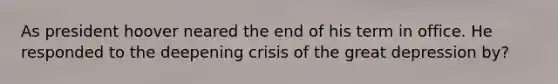 As president hoover neared the end of his term in office. He responded to the deepening crisis of the great depression by?