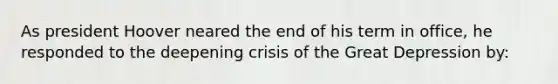 As president Hoover neared the end of his term in office, he responded to the deepening crisis of the Great Depression by: