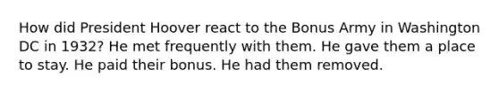 How did President Hoover react to the Bonus Army in Washington DC in 1932? He met frequently with them. He gave them a place to stay. He paid their bonus. He had them removed.