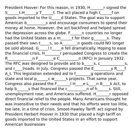 President Hoover: For this reason, in 1930, H_______r signed the S______t-H______y T______f. The act placed a high t______f on goods imported to the U_____d States. The goal was to support American b__________s and encourage consumers to spend their money at home. However, the act backfired and helped spread the depression across the globe. F______n countries no longer had the United States as a m______t for their g_______s. They passed their own t_____s, so A________n goods could NO longer be sold abroad. G_____l t_____e fell dramatically. Hoping to ease the financial crisis, H________r persuaded Congress to create the R_____________n F________e C__________n (RFC) in January 1932. The RFC was designed to provide aid to b_____s, c_____________s, and r____lroads. In July, Congress passed the E_________y R____f A_t. This legislation extended aid to f________g operations and state and local p______c w______s projects. That same year, Congress also passed the F_______l H____e L____n B____k Act, to help b______s that financed the c__________n of h______s. Still, unemployment rose, and Americans suffered. H_______r opposed direct financial relief to the people. Many Americans thought he was insensitive to their needs and that his efforts were too little, too late, in a time of crisis. Smoot-Hawley Tariff: act signed by President Herbert Hoover in 1930 that placed a high tariff on goods imported to the United States in an effort to support American businesses