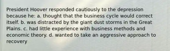 President Hoover responded cautiously to the depression because he: a. thought that the business cycle would correct itself. b. was distracted by the giant dust storms in the Great Plains. c. had little experience with business methods and economic theory. d. wanted to take an aggressive approach to recovery