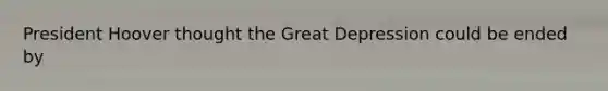 President Hoover thought the Great Depression could be ended by