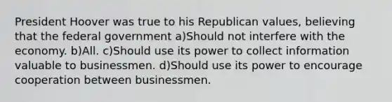 President Hoover was true to his Republican values, believing that the federal government a)Should not interfere with the economy. b)All. c)Should use its power to collect information valuable to businessmen. d)Should use its power to encourage cooperation between businessmen.