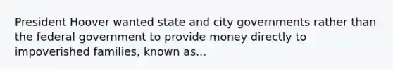 President Hoover wanted state and city governments rather than the federal government to provide money directly to impoverished families, known as...