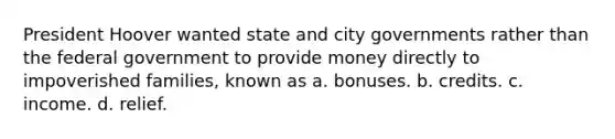 President Hoover wanted state and city governments rather than the federal government to provide money directly to impoverished families, known as a. bonuses. b. credits. c. income. d. relief.