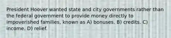 President Hoover wanted state and city governments rather than the federal government to provide money directly to impoverished families, known as A) bonuses. B) credits. C) income. D) relief.