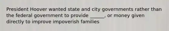 President Hoover wanted state and city governments rather than the federal government to provide ______, or money given directly to improve impoverish families