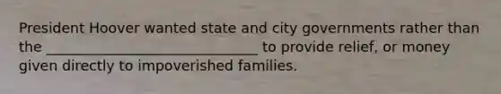 President Hoover wanted state and city governments rather than the ______________________________ to provide relief, or money given directly to impoverished families.