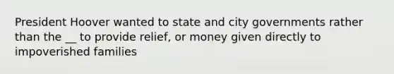 President Hoover wanted to state and city governments rather than the __ to provide relief, or money given directly to impoverished families