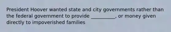 President Hoover wanted state and city governments rather than the federal government to provide __________, or money given directly to impoverished families