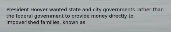 President Hoover wanted state and city governments rather than the federal government to provide money directly to impoverished families, known as __