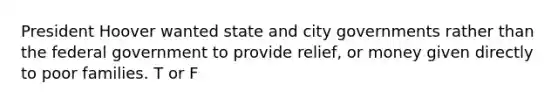 President Hoover wanted state and city governments rather than the federal government to provide relief, or money given directly to poor families. T or F