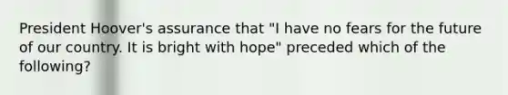 President Hoover's assurance that "I have no fears for the future of our country. It is bright with hope" preceded which of the following?