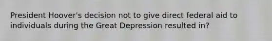 President Hoover's decision not to give direct federal aid to individuals during the Great Depression resulted in?