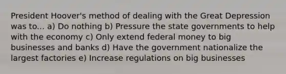 President Hoover's method of dealing with the Great Depression was to... a) Do nothing b) Pressure the state governments to help with the economy c) Only extend federal money to big businesses and banks d) Have the government nationalize the largest factories e) Increase regulations on big businesses