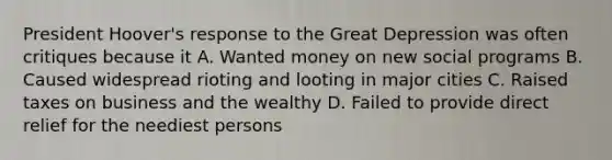 President Hoover's response to the Great Depression was often critiques because it A. Wanted money on new social programs B. Caused widespread rioting and looting in major cities C. Raised taxes on business and the wealthy D. Failed to provide direct relief for the neediest persons