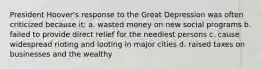 President Hoover's response to the Great Depression was often criticized because it: a. wasted money on new social programs b. failed to provide direct relief for the neediest persons c. cause widespread rioting and looting in major cities d. raised taxes on businesses and the wealthy