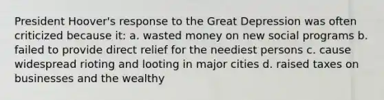 President Hoover's response to the Great Depression was often criticized because it: a. wasted money on new social programs b. failed to provide direct relief for the neediest persons c. cause widespread rioting and looting in major cities d. raised taxes on businesses and the wealthy